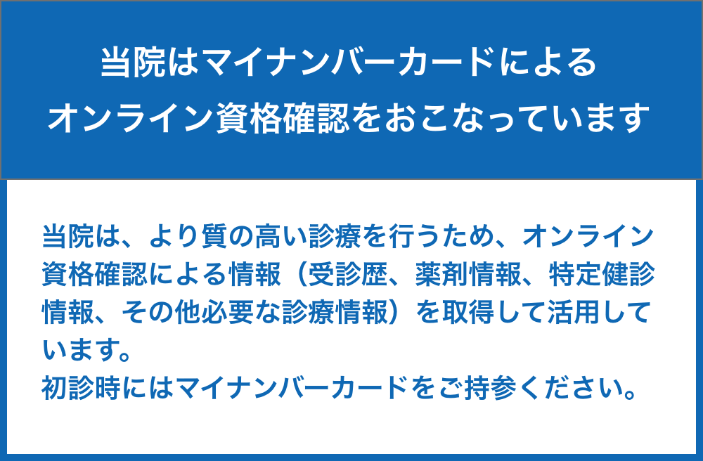 当院はマイナンバーカードによるオンライン資格確認をおこなっています。| 当院は、より質の高い診療を行うため、オンライン資格確認による情報（受診歴、薬剤情報、特定健診情報、その他必要な診療情報）を取得して活用しています。初診時にはマイナンバーカードをご持参ください。